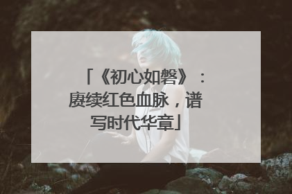 《初心如磐》：赓续红色血脉，谱写时代华章