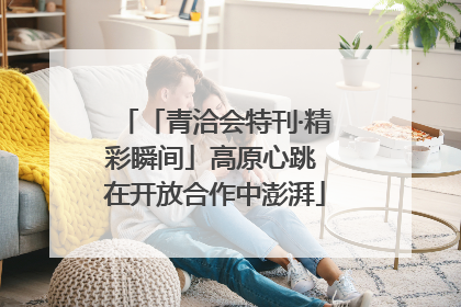 「青洽会特刊·精彩瞬间」高原心跳 在开放合作中澎湃