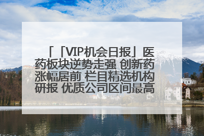 「VIP机会日报」医药板块逆势走强 创新药涨幅居前 栏目精选机构研报 优质公司区间最高涨34.9%