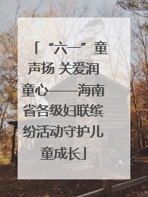 “六一”童声扬 关爱润童心——海南省各级妇联缤纷活动守护儿童成长