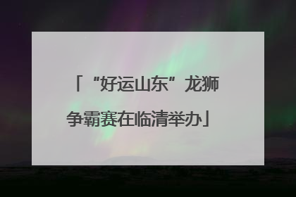 “好运山东”龙狮争霸赛在临清举办