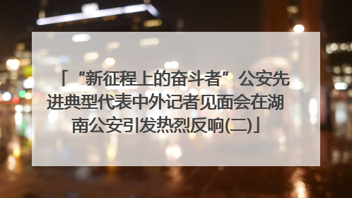 “新征程上的奋斗者”公安先进典型代表中外记者见面会在湖南公安引发热烈反响(二)