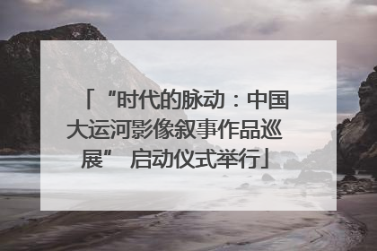 “时代的脉动：中国大运河影像叙事作品巡展” 启动仪式举行