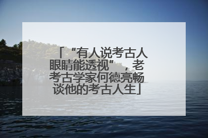 “有人说考古人眼睛能透视”，老考古学家何德亮畅谈他的考古人生