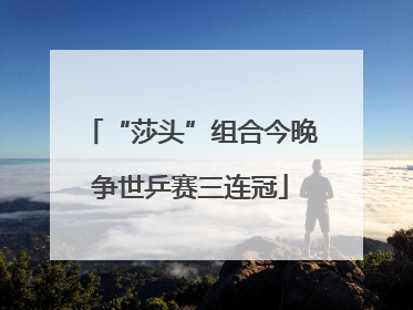 “莎头”组合今晚争世乒赛三连冠