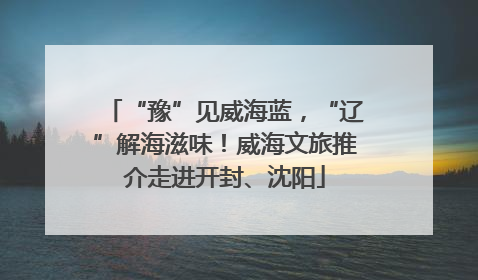 “豫”见威海蓝，“辽”解海滋味！威海文旅推介走进开封、沈阳