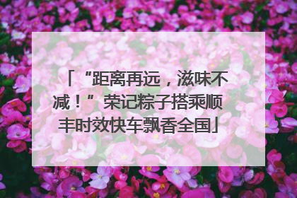 “距离再远，滋味不减！”荣记粽子搭乘顺丰时效快车飘香全国