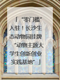 “零门槛”入驻！长沙生态动物园挂牌“动物主题大学生创新创业实践基地”