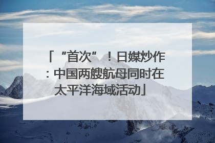 “首次”！日媒炒作：中国两艘航母同时在太平洋海域活动