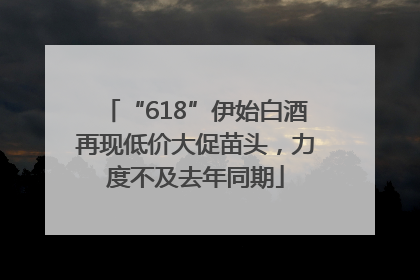 “618”伊始白酒再现低价大促苗头，力度不及去年同期