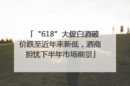 “618”大促白酒破价跌至近年来新低，酒商担忧下半年市场前景