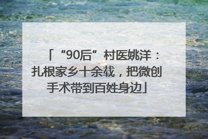 “90后”村医姚洋：扎根家乡十余载，把微创手术带到百姓身边