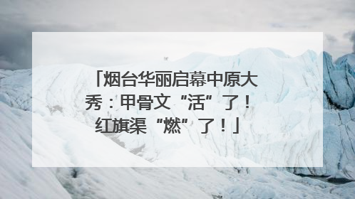 烟台华丽启幕中原大秀：甲骨文“活”了！红旗渠“燃”了！