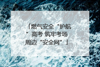 燃气安全“护航”高考 筑牢考场周边“安全网”
