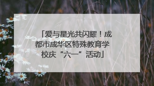 爱与星光共闪耀！成都市成华区特殊教育学校庆“六一”活动