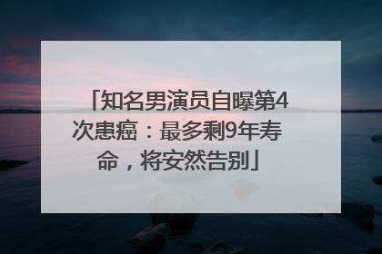 知名男演员自曝第4次患癌：最多剩9年寿命，将安然告别