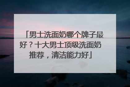 男士洗面奶哪个牌子最好？十大男士顶级洗面奶推荐，清洁能力好