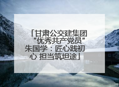 甘肃公交建集团“优秀共产党员”朱国学：匠心践初心 担当筑坦途