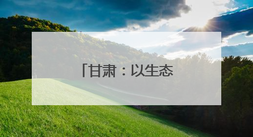 甘肃：以生态文旅之笔 绘乡村振兴画卷