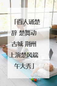 百人诵楚辞 楚舞动古城 荆州上演楚风端午大秀