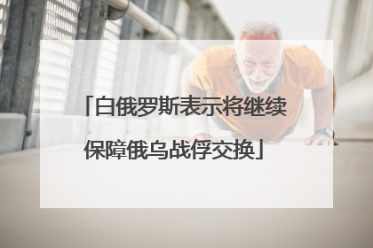 白俄罗斯表示将继续保障俄乌战俘交换