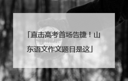 直击高考首场告捷！山东语文作文题目是这