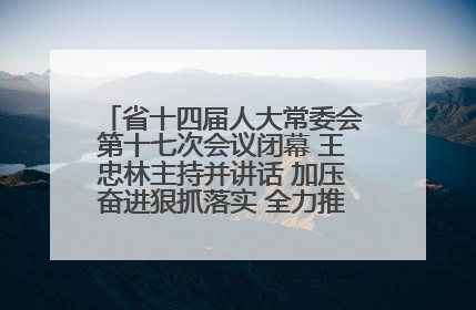 省十四届人大常委会第十七次会议闭幕 王忠林主持并讲话 加压奋进狠抓落实 全力推动支点建设成势见效