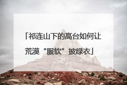 祁连山下的高台如何让荒漠“服软”披绿衣