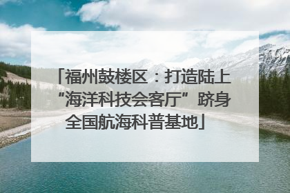 福州鼓楼区：打造陆上“海洋科技会客厅”跻身全国航海科普基地