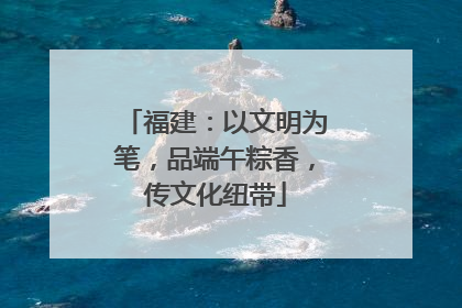 福建：以文明为笔，品端午粽香，传文化纽带