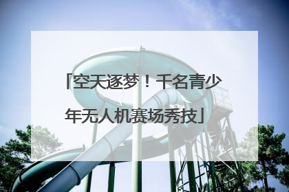 空天逐梦！千名青少年无人机赛场秀技