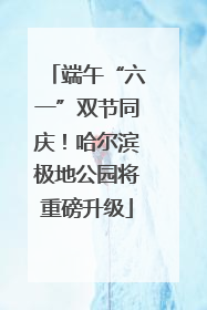 端午“六一”双节同庆！哈尔滨极地公园将重磅升级