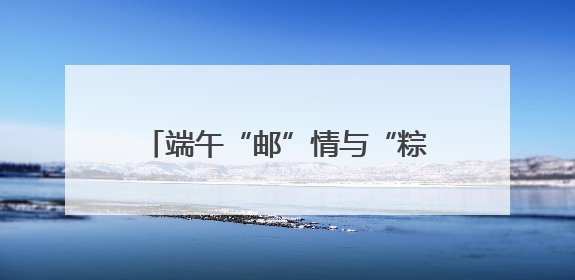 端午“邮”情与“粽”不同 曲靖邮政端午主题活动暖人心