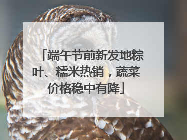 端午节前新发地粽叶、糯米热销，蔬菜价格稳中有降