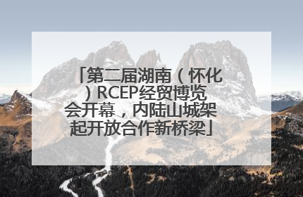 第二届湖南（怀化）RCEP经贸博览会开幕，内陆山城架起开放合作新桥梁