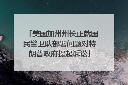美国加州州长正就国民警卫队部署问题对特朗普政府提起诉讼