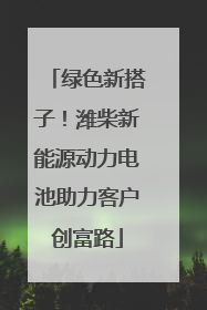 绿色新搭子！潍柴新能源动力电池助力客户创富路