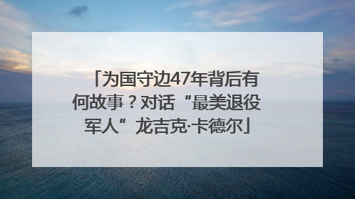 为国守边47年背后有何故事？对话“最美退役军人”龙吉克·卡德尔