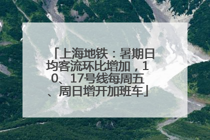 上海地铁：暑期日均客流环比增加，10、17号线每周五、周日增开加班车