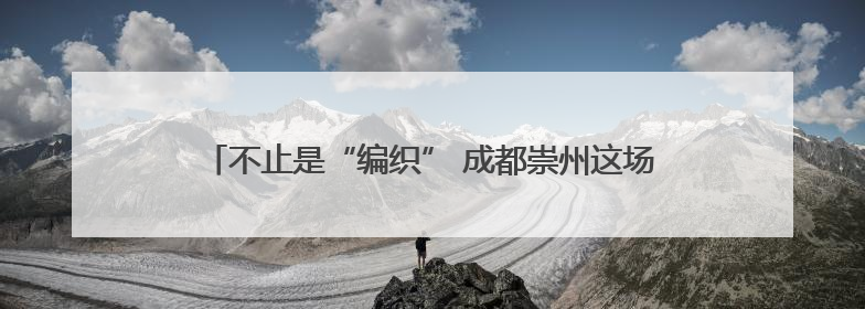 不止是“编织” 成都崇州这场非遗盛会让古老技艺“燃”起来
