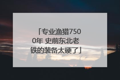 专业渔猎7500年 史前东北老铁的装备太硬了