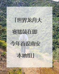 世界龙舟大赛擂鼓在即 今年首设南安本地组