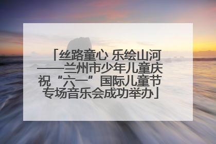 丝路童心 乐绘山河——兰州市少年儿童庆祝“六一”国际儿童节专场音乐会成功举办