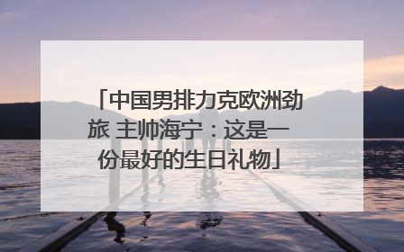 中国男排力克欧洲劲旅 主帅海宁：这是一份最好的生日礼物