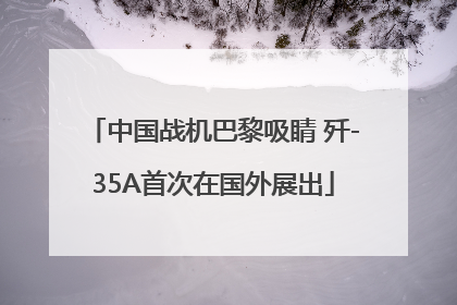 中国战机巴黎吸睛 歼-35A首次在国外展出