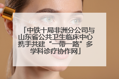 中铁十局非洲分公司与山东省公共卫生临床中心携手共建“一带一路”多学科诊疗协作网