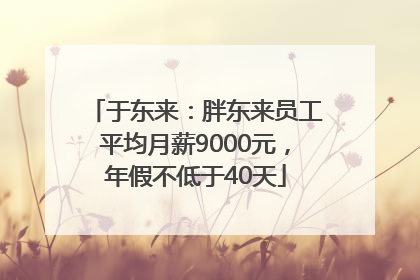 于东来：胖东来员工平均月薪9000元，年假不低于40天