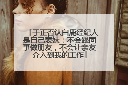 于正否认白鹿经纪人是自己表妹：不会跟同事做朋友，不会让亲友介入到我的工作