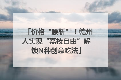 价格“腰斩”！赣州人实现“荔枝自由”解锁N种创意吃法