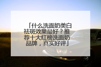 什么洗面奶美白祛斑效果最好？推荐十大红榜洗面奶品牌，真实好评